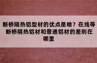 断桥隔热铝型材的优点是啥？在线等 断桥隔热铝材和普通铝材的差别在哪里